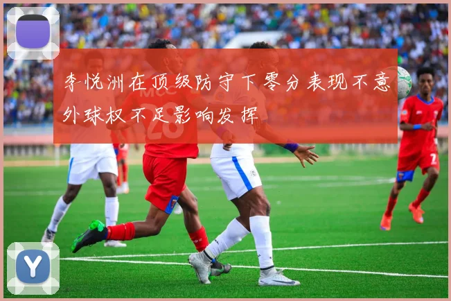 李悦洲在顶级防守下零分表现不意外球权不足影响发挥