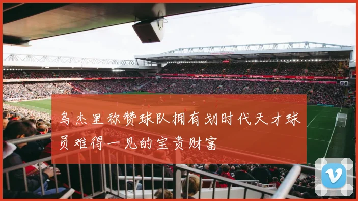 乌杰里称赞球队拥有划时代天才球员难得一见的宝贵财富