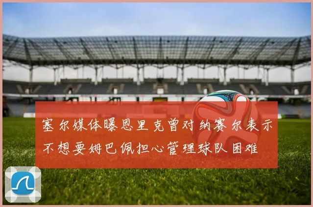 塞尔媒体曝恩里克曾对纳赛尔表示不想要姆巴佩担心管理球队困难