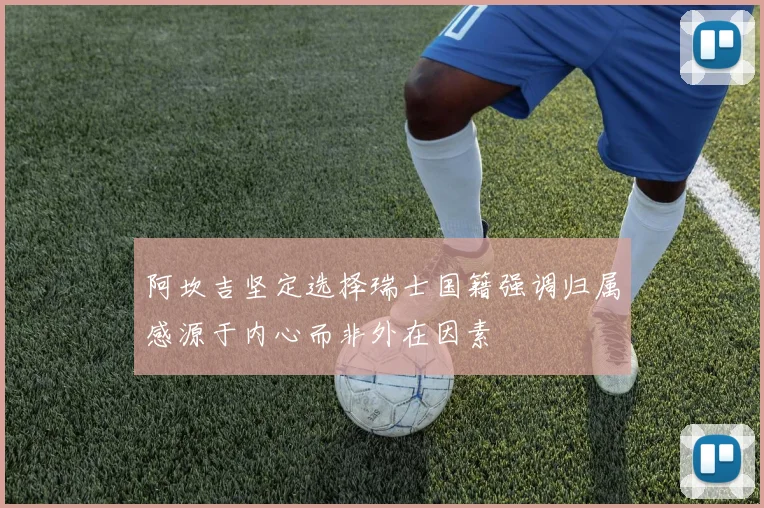 阿坎吉坚定选择瑞士国籍强调归属感源于内心而非外在因素