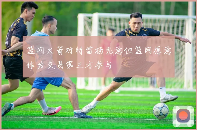 篮网火箭对特雷杨无意但篮网愿意作为交易第三方参与