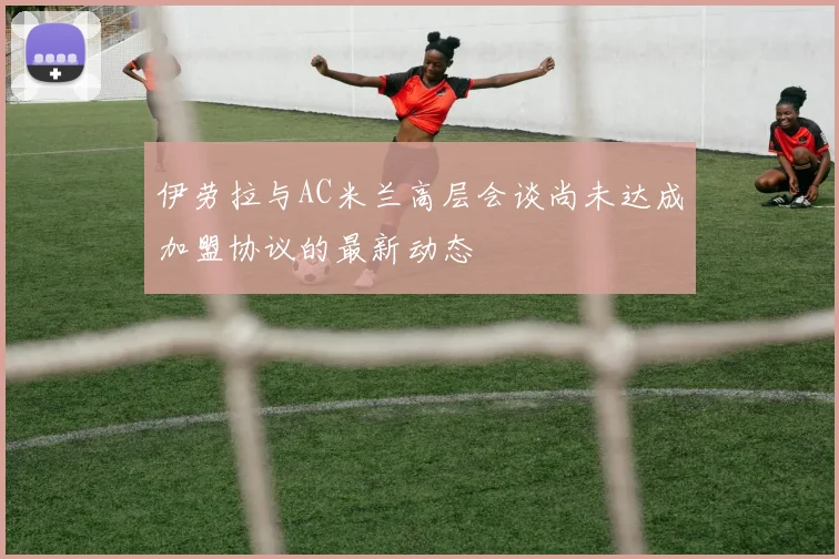 伊劳拉与AC米兰高层会谈尚未达成加盟协议的最新动态