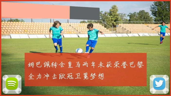 姆巴佩转会皇马两年未获荣誉巴黎全力冲击欧冠卫冕梦想