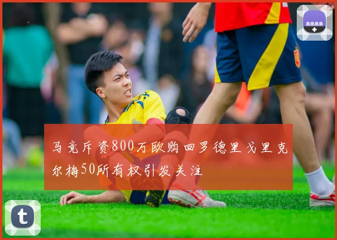 马竞斥资800万欧购回罗德里戈里克尔梅50所有权引发关注