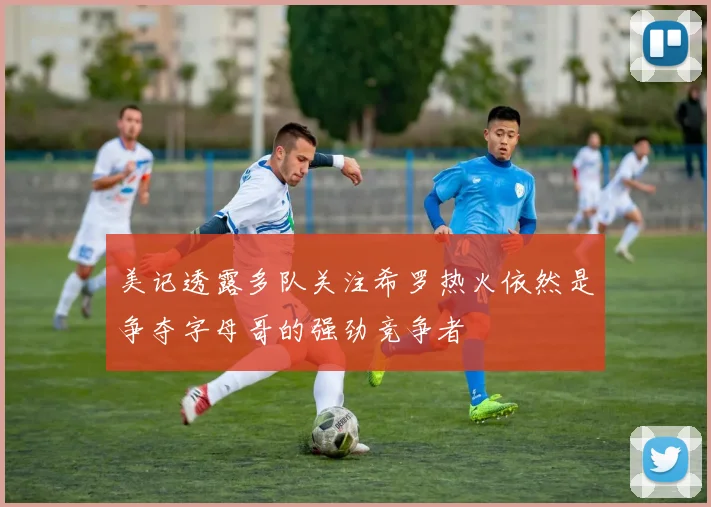 美记透露多队关注希罗热火依然是争夺字母哥的强劲竞争者