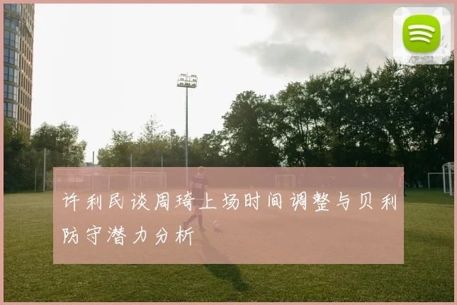 许利民谈周琦上场时间调整与贝利防守潜力分析