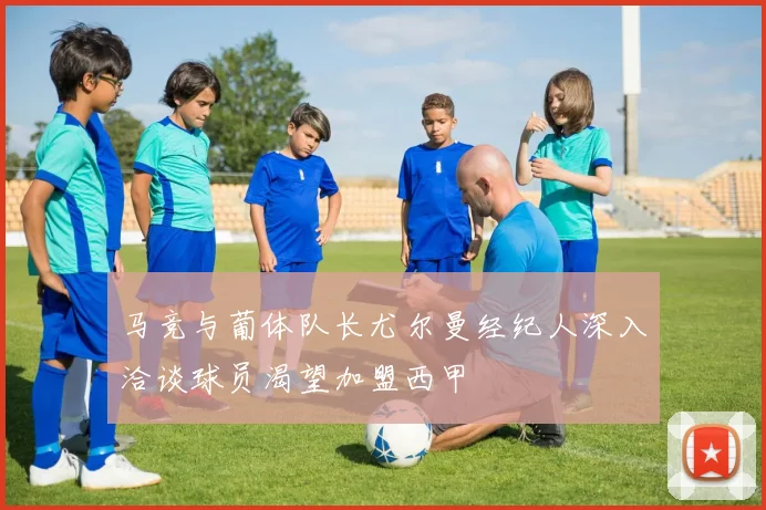 马竞与葡体队长尤尔曼经纪人深入洽谈球员渴望加盟西甲