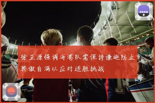 徐正源强调海港队需保持谦逊防止骄傲自满以应对连胜挑战
