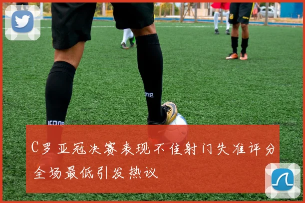 C罗亚冠决赛表现不佳射门失准评分全场最低引发热议