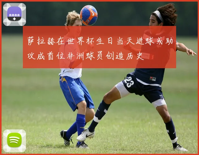 萨拉赫在世界杯生日当天进球或助攻成首位非洲球员创造历史