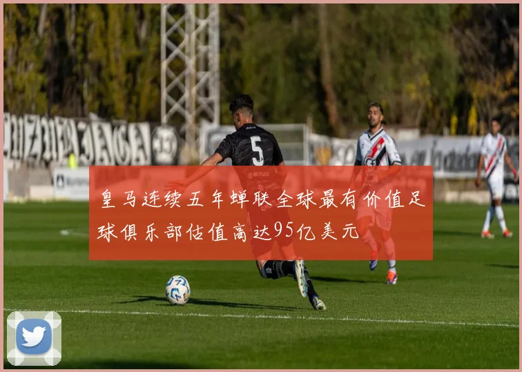皇马连续五年蝉联全球最有价值足球俱乐部估值高达95亿美元