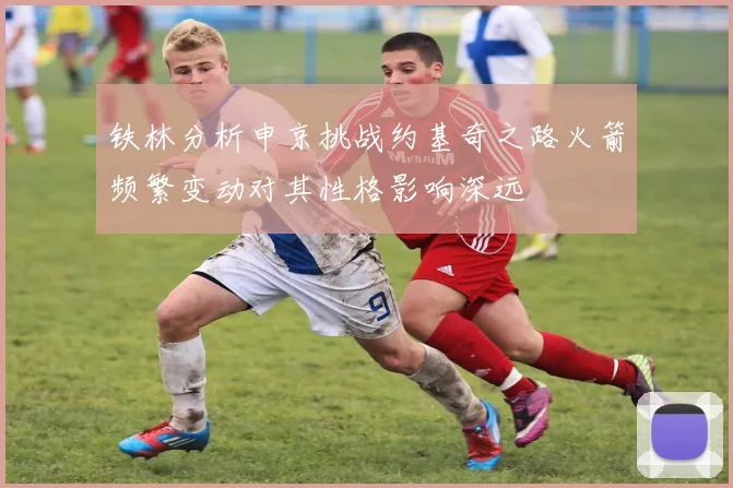 铁林分析申京挑战约基奇之路火箭频繁变动对其性格影响深远