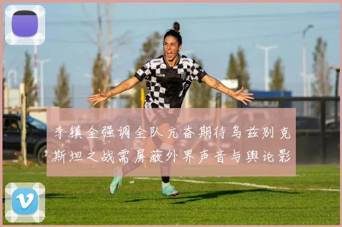 李镇全强调全队亢奋期待乌兹别克斯坦之战需屏蔽外界声音与舆论影响