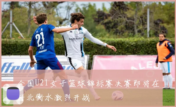 全国U21女子篮球锦标赛决赛即将在河北衡水激烈开战