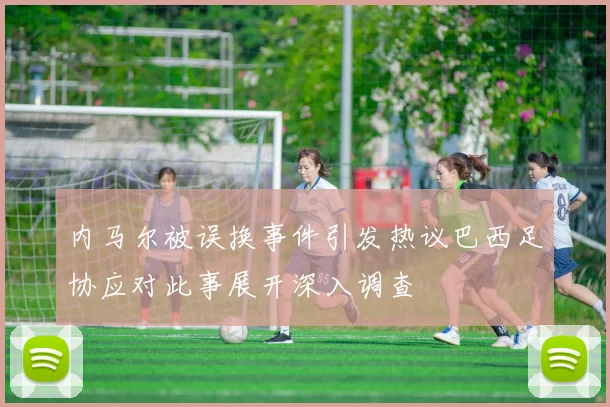 内马尔被误换事件引发热议巴西足协应对此事展开深入调查