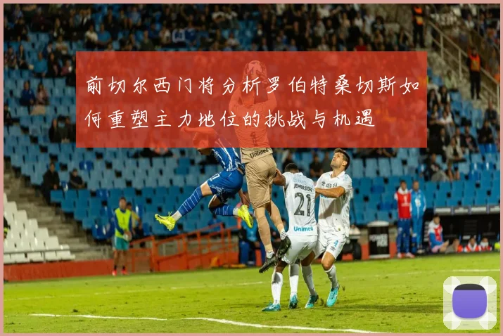 前切尔西门将分析罗伯特桑切斯如何重塑主力地位的挑战与机遇