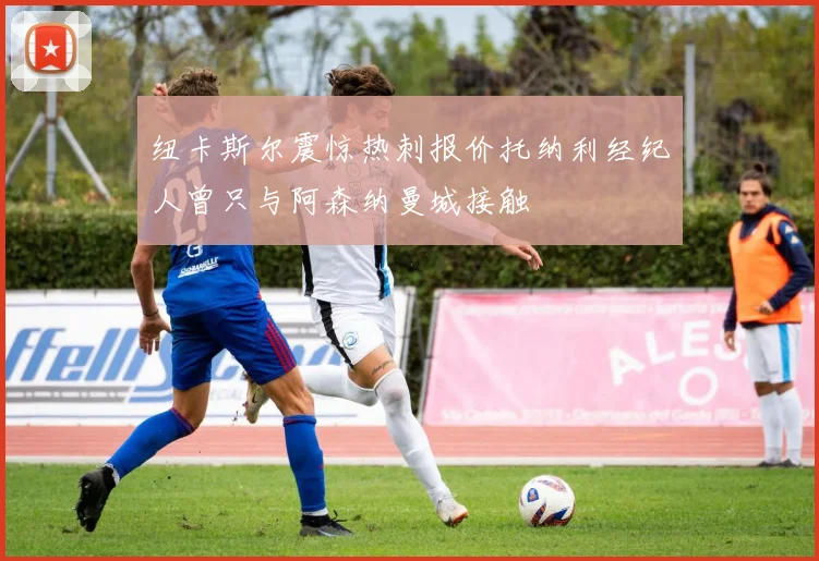 纽卡斯尔震惊热刺报价托纳利经纪人曾只与阿森纳曼城接触