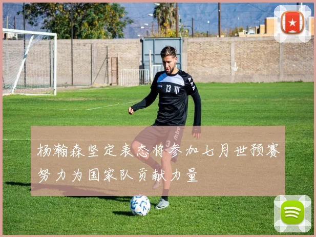 杨瀚森坚定表态将参加七月世预赛努力为国家队贡献力量
