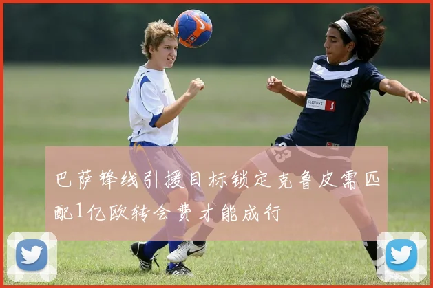 巴萨锋线引援目标锁定克鲁皮需匹配1亿欧转会费才能成行